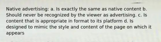 Native advertising: a. Is exactly the same as native content b. Should never be recognized by the viewer as advertising. c. Is content that is appropriate in format to its platform d. Is designed to mimic the style and content of the page on which it appears