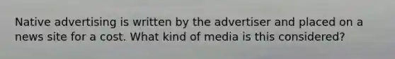 Native advertising is written by the advertiser and placed on a news site for a cost. What kind of media is this considered?