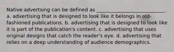 Native advertsing can be defined as ____________________________. a. advertising that is designed to look like it belongs in old-fashioned publications. b. advertising that is designed to look like it is part of the publication's content. c. advertising that uses original designs that catch the reader's eye. d. advertising that relies on a deep understanding of audience demographics.