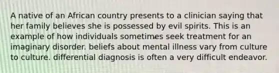 A native of an African country presents to a clinician saying that her family believes she is possessed by evil spirits. This is an example of how individuals sometimes seek treatment for an imaginary disorder. beliefs about mental illness vary from culture to culture. differential diagnosis is often a very difficult endeavor.