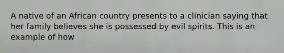 A native of an African country presents to a clinician saying that her family believes she is possessed by evil spirits. This is an example of how