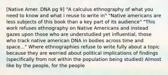 [Native Amer. DNA pg 9] "A calculus ethnography of what you need to know and what i reuse to write in" "Native americans are less subjects of this book than a key part of its audience" "This work refuses ethnography on Native Americans and instead gazes upon those who are understudied yet influential, those who track native american DNA in bodies across time and space..." Where ethnographies refuse to write fully about a topic because they are worried about political implications of findings (specifically from not within the population being studied) Almost like by the people, for the people