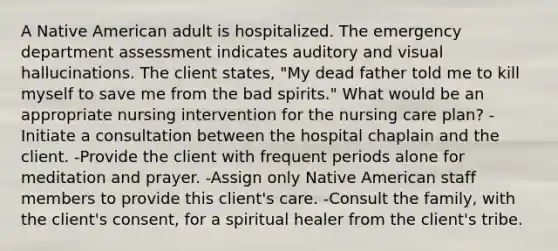 A Native American adult is hospitalized. The emergency department assessment indicates auditory and visual hallucinations. The client states, "My dead father told me to kill myself to save me from the bad spirits." What would be an appropriate nursing intervention for the nursing care plan? -Initiate a consultation between the hospital chaplain and the client. -Provide the client with frequent periods alone for meditation and prayer. -Assign only Native American staff members to provide this client's care. -Consult the family, with the client's consent, for a spiritual healer from the client's tribe.