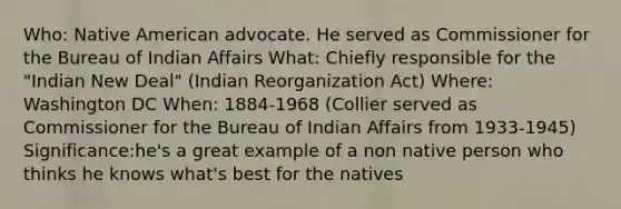 Who: Native American advocate. He served as Commissioner for the Bureau of Indian Affairs What: Chiefly responsible for the "Indian New Deal" (Indian Reorganization Act) Where: Washington DC When: 1884-1968 (Collier served as Commissioner for the Bureau of Indian Affairs from 1933-1945) Significance:he's a great example of a non native person who thinks he knows what's best for the natives