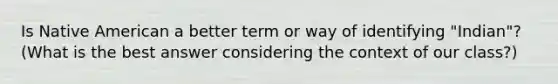 Is Native American a better term or way of identifying "Indian"? (What is the best answer considering the context of our class?)