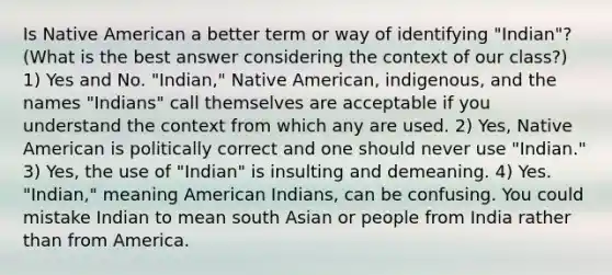 Is Native American a better term or way of identifying "Indian"? (What is the best answer considering the context of our class?) 1) Yes and No. "Indian," Native American, indigenous, and the names "Indians" call themselves are acceptable if you understand the context from which any are used. 2) Yes, Native American is politically correct and one should never use "Indian." 3) Yes, the use of "Indian" is insulting and demeaning. 4) Yes. "Indian," meaning American Indians, can be confusing. You could mistake Indian to mean south Asian or people from India rather than from America.