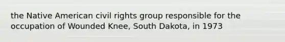 the Native American civil rights group responsible for the occupation of Wounded Knee, South Dakota, in 1973