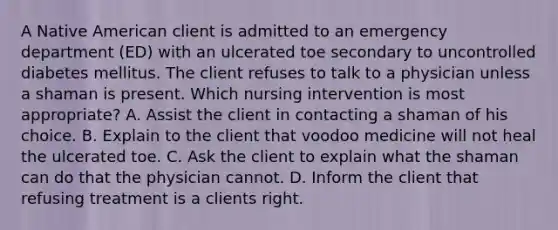 A Native American client is admitted to an emergency department (ED) with an ulcerated toe secondary to uncontrolled diabetes mellitus. The client refuses to talk to a physician unless a shaman is present. Which nursing intervention is most appropriate? A. Assist the client in contacting a shaman of his choice. B. Explain to the client that voodoo medicine will not heal the ulcerated toe. C. Ask the client to explain what the shaman can do that the physician cannot. D. Inform the client that refusing treatment is a clients right.