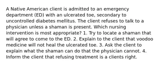 A Native American client is admitted to an emergency department (ED) with an ulcerated toe, secondary to uncontrolled diabetes mellitus. The client refuses to talk to a physician unless a shaman is present. Which nursing intervention is most appropriate? 1. Try to locate a shaman that will agree to come to the ED. 2. Explain to the client that voodoo medicine will not heal the ulcerated toe. 3. Ask the client to explain what the shaman can do that the physician cannot. 4. Inform the client that refusing treatment is a clients right.