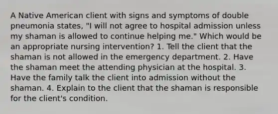 A Native American client with signs and symptoms of double pneumonia states, "I will not agree to hospital admission unless my shaman is allowed to continue helping me." Which would be an appropriate nursing intervention? 1. Tell the client that the shaman is not allowed in the emergency department. 2. Have the shaman meet the attending physician at the hospital. 3. Have the family talk the client into admission without the shaman. 4. Explain to the client that the shaman is responsible for the client's condition.