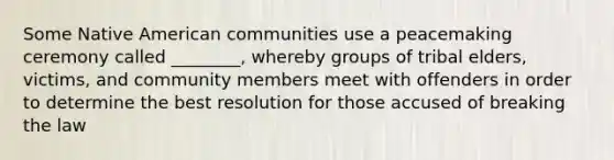 Some Native American communities use a peacemaking ceremony called ________, whereby groups of tribal elders, victims, and community members meet with offenders in order to determine the best resolution for those accused of breaking the law