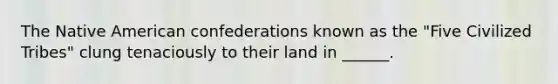 The Native American confederations known as the "Five Civilized Tribes" clung tenaciously to their land in ______.