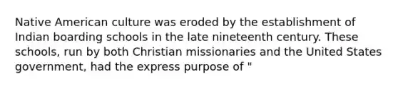 Native American culture was eroded by the establishment of Indian boarding schools in the late nineteenth century. These schools, run by both Christian missionaries and the United States government, had the express purpose of "