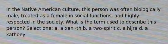 In the Native American culture, this person was often biologically male, treated as a female in social functions, and highly respected in the society. What is the term used to describe this person? Select one: a. a xani-th b. a two-spirit c. a hijra d. a kathoey