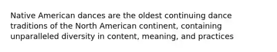Native American dances are the oldest continuing dance traditions of the North American continent, containing unparalleled diversity in content, meaning, and practices