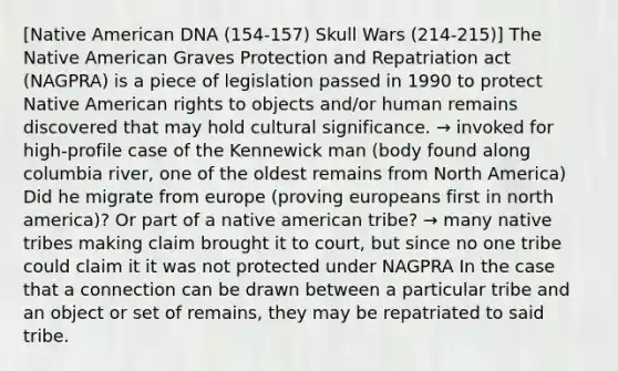 [Native American DNA (154-157) Skull Wars (214-215)] The Native American Graves Protection and Repatriation act (NAGPRA) is a piece of legislation passed in 1990 to protect Native American rights to objects and/or human remains discovered that may hold cultural significance. → invoked for high-profile case of the Kennewick man (body found along columbia river, one of the oldest remains from North America) Did he migrate from europe (proving europeans first in north america)? Or part of a native american tribe? → many native tribes making claim brought it to court, but since no one tribe could claim it it was not protected under NAGPRA In the case that a connection can be drawn between a particular tribe and an object or set of remains, they may be repatriated to said tribe.