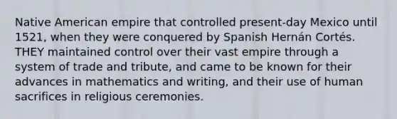 Native American empire that controlled present-day Mexico until 1521, when they were conquered by Spanish Hernán Cortés. THEY maintained control over their vast empire through a system of trade and tribute, and came to be known for their advances in mathematics and writing, and their use of human sacrifices in religious ceremonies.