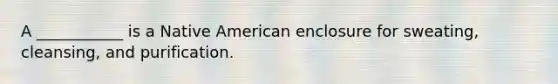 A ___________ is a Native American enclosure for sweating, cleansing, and purification.