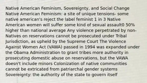 Native American Feminism, Sovereignty, and Social Change Native American Feminism: a site of unique tensions- some native american's reject the label feminist 1 in 3 Native American women will suffer some kind of sexual assault0 50% higher than national average Any violence perpetrated by non-Natives on reservations cannot be prosecuted under Tribal Jurisdiction, as upheld by the Supreme Court The Violence Against Women Act (VAWA) passed in 1994 was expanded under the Obama Administration to grant tribes more authority in prosecuting domestic abuse on reservations, but the VAWA doesn't include minors Colonization of native communities cannot be extricated from patriarchal gender systems Sovereignty: the authority of the state to govern itself