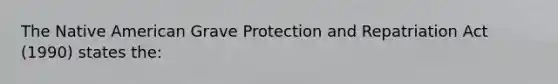 The Native American Grave Protection and Repatriation Act (1990) states the: