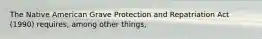 The Native American Grave Protection and Repatriation Act (1990) requires, among other things,