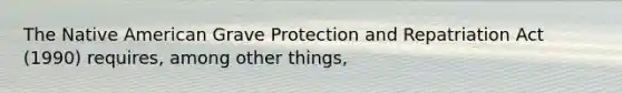 The Native American Grave Protection and Repatriation Act (1990) requires, among other things,