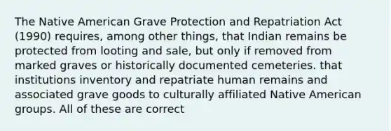 The Native American Grave Protection and Repatriation Act (1990) requires, among other things, that Indian remains be protected from looting and sale, but only if removed from marked graves or historically documented cemeteries. that institutions inventory and repatriate human remains and associated grave goods to culturally affiliated Native American groups. All of these are correct