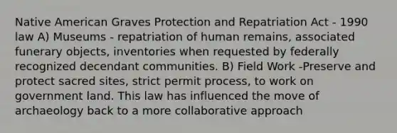 Native American Graves Protection and Repatriation Act - 1990 law A) Museums - repatriation of human remains, associated funerary objects, inventories when requested by federally recognized decendant communities. B) Field Work -Preserve and protect sacred sites, strict permit process, to work on government land. This law has influenced the move of archaeology back to a more collaborative approach