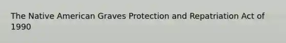 The Native American Graves Protection and Repatriation Act of 1990