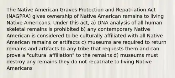 The Native American Graves Protection and Repatriation Act (NAGPRA) gives ownership of Native American remains to living Native Americans. Under this act, a) DNA analysis of all human skeletal remains is prohibited b) any contemporary Native American is considered to be culturally affiliated with all Native American remains or artifacts c) museums are required to return remains and artifacts to any tribe that requests them and can prove a "cultural affiliation" to the remains d) museums must destroy any remains they do not repatriate to living Native Americans