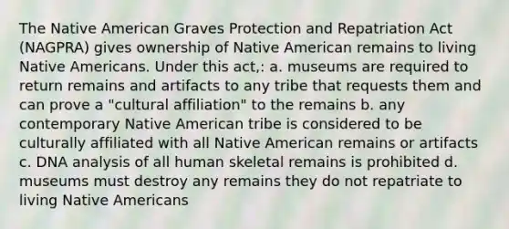 The Native American Graves Protection and Repatriation Act (NAGPRA) gives ownership of Native American remains to living Native Americans. Under this act,: a. museums are required to return remains and artifacts to any tribe that requests them and can prove a "cultural affiliation" to the remains b. any contemporary Native American tribe is considered to be culturally affiliated with all Native American remains or artifacts c. DNA analysis of all human skeletal remains is prohibited d. museums must destroy any remains they do not repatriate to living Native Americans