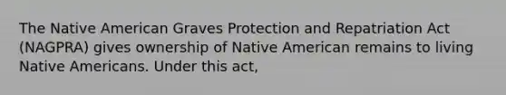 The Native American Graves Protection and Repatriation Act (NAGPRA) gives ownership of Native American remains to living Native Americans. Under this act,