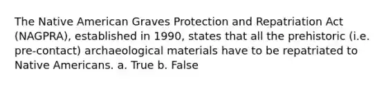 The Native American Graves Protection and Repatriation Act (NAGPRA), established in 1990, states that all the prehistoric (i.e. pre-contact) archaeological materials have to be repatriated to <a href='https://www.questionai.com/knowledge/k3QII3MXja-native-americans' class='anchor-knowledge'>native americans</a>. a. True b. False