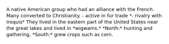 A native American group who had an alliance with the French. Many converted to Christianity. - active in fur trade *- rivalry with Iroquis* They lived in the eastern part of the United States near the great lakes and lived in *wigwams.* *North:* hunting and gathering, *South:* grew crops such as corn.