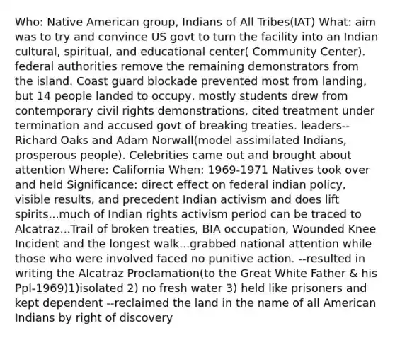 Who: Native American group, Indians of All Tribes(IAT) What: aim was to try and convince US govt to turn the facility into an Indian cultural, spiritual, and educational center( Community Center). federal authorities remove the remaining demonstrators from the island. Coast guard blockade prevented most from landing, but 14 people landed to occupy, mostly students drew from contemporary civil rights demonstrations, cited treatment under termination and accused govt of breaking treaties. leaders--Richard Oaks and Adam Norwall(model assimilated Indians, prosperous people). Celebrities came out and brought about attention Where: California When: 1969-1971 Natives took over and held Significance: direct effect on federal indian policy, visible results, and precedent Indian activism and does lift spirits...much of Indian rights activism period can be traced to Alcatraz...Trail of broken treaties, BIA occupation, Wounded Knee Incident and the longest walk...grabbed national attention while those who were involved faced no punitive action. --resulted in writing the Alcatraz Proclamation(to the Great White Father & his Ppl-1969)1)isolated 2) no fresh water 3) held like prisoners and kept dependent --reclaimed the land in the name of all American Indians by right of discovery