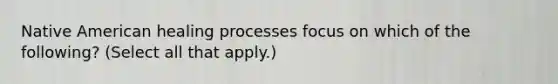 Native American healing processes focus on which of the following? (Select all that apply.)
