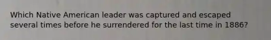 Which Native American leader was captured and escaped several times before he surrendered for the last time in 1886?