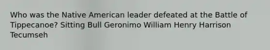 Who was the Native American leader defeated at the Battle of Tippecanoe? Sitting Bull Geronimo William Henry Harrison Tecumseh