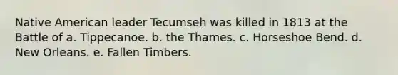 Native American leader Tecumseh was killed in 1813 at the Battle of a. Tippecanoe. b. the Thames. c. Horseshoe Bend. d. New Orleans. e. Fallen Timbers.