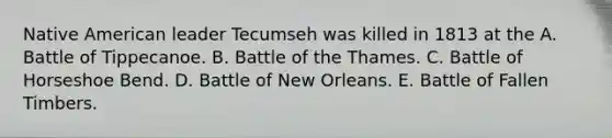 Native American leader Tecumseh was killed in 1813 at the A. Battle of Tippecanoe. B. Battle of the Thames. C. Battle of Horseshoe Bend. D. Battle of New Orleans. E. Battle of Fallen Timbers.