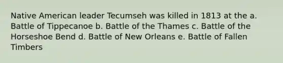 Native American leader Tecumseh was killed in 1813 at the a. Battle of Tippecanoe b. Battle of the Thames c. Battle of the Horseshoe Bend d. Battle of New Orleans e. Battle of Fallen Timbers