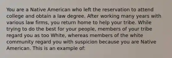 You are a Native American who left the reservation to attend college and obtain a law degree. After working many years with various law firms, you return home to help your tribe. While trying to do the best for your people, members of your tribe regard you as too White, whereas members of the white community regard you with suspicion because you are Native American. This is an example of: