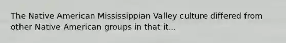 The Native American Mississippian Valley culture differed from other Native American groups in that it...