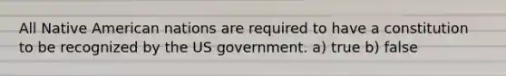 All Native American nations are required to have a constitution to be recognized by the US government. a) true b) false