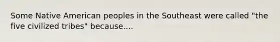 Some Native American peoples in the Southeast were called "the five civilized tribes" because....