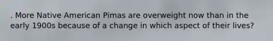 . More Native American Pimas are overweight now than in the early 1900s because of a change in which aspect of their lives?
