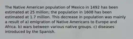 The Native American population of Mexico in 1492 has been estimated at 25 million; the population in 1608 has been estimated at 1.7 million. This decrease in population was mainly a result of a) emigration of Native Americans to Europe and Africa. b) wars between various native groups. c) diseases introduced by the Spanish.