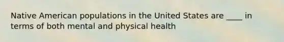 Native American populations in the United States are ____ in terms of both mental and physical health