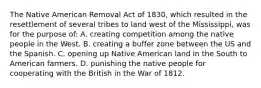 The Native American Removal Act of 1830, which resulted in the resettlement of several tribes to land west of the Mississippi, was for the purpose of: A. creating competition among the native people in the West. B. creating a buffer zone between the US and the Spanish. C. opening up Native American land in the South to American farmers. D. punishing the native people for cooperating with the British in the War of 1812.