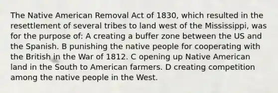 The Native American Removal Act of 1830, which resulted in the resettlement of several tribes to land west of the Mississippi, was for the purpose of: A creating a buffer zone between the US and the Spanish. B punishing the native people for cooperating with the British in the War of 1812. C opening up Native American land in the South to American farmers. D creating competition among the native people in the West.